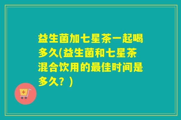 益生菌加七星茶一起喝多久(益生菌和七星茶混合饮用的佳时间是多久？)