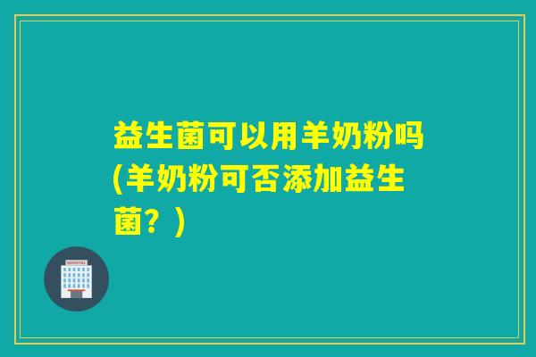 益生菌可以用羊奶粉吗(羊奶粉可否添加益生菌？)