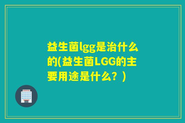 益生菌lgg是什么的(益生菌LGG的主要用途是什么？)