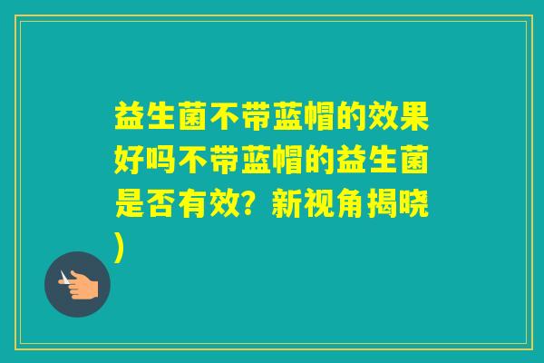 益生菌不带蓝帽的效果好吗不带蓝帽的益生菌是否有效？新视角揭晓)