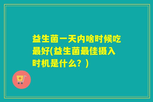 益生菌一天内啥时候吃好(益生菌佳摄入时机是什么？)
