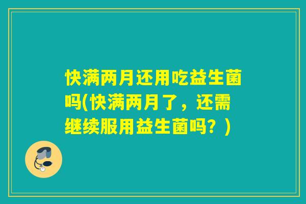 快满两月还用吃益生菌吗(快满两月了，还需继续服用益生菌吗？)