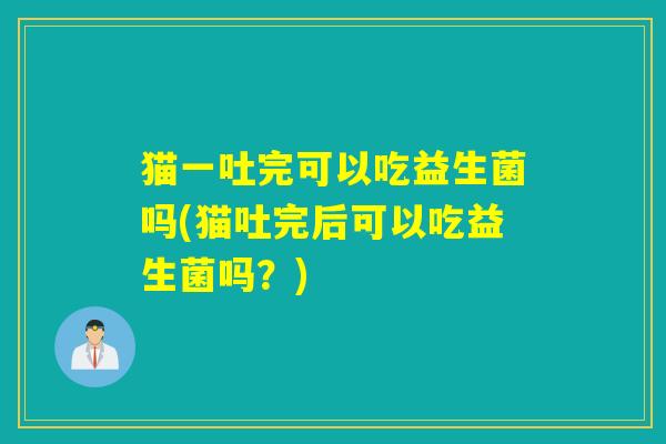 猫一吐完可以吃益生菌吗(猫吐完后可以吃益生菌吗?) 猫一吐完可以吃益生菌吗(猫吐完后可以吃益生菌吗?)