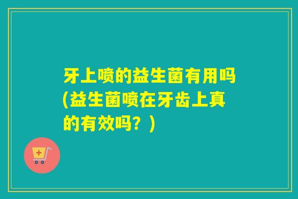 牙上喷的益生菌有用吗(益生菌喷在牙齿上真的有效吗？)