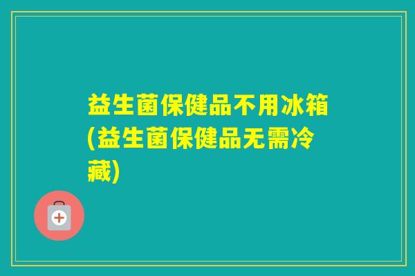 益生菌保健品不用冰箱(益生菌保健品无需冷藏)
