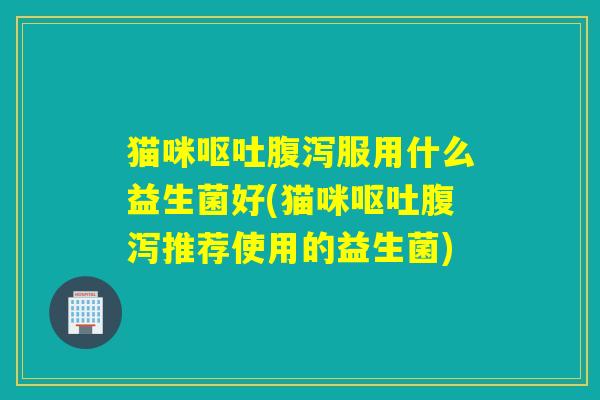 猫咪服用什么益生菌好(猫咪推荐使用的益生菌) 猫咪服用什么益生菌好(猫咪推荐使用的益生菌)