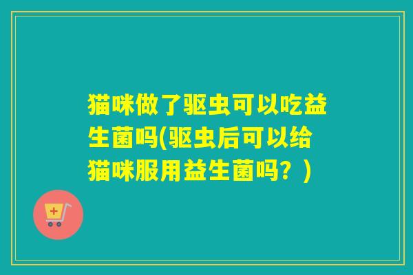 猫咪做了驱虫可以吃益生菌吗(驱虫后可以给猫咪服用益生菌吗?) 猫咪做了驱虫可以吃益生菌吗(驱虫后可以给猫咪服用益生菌吗?)