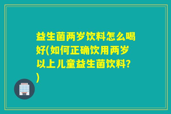 益生菌两岁饮料怎么喝好(如何正确饮用两岁以上儿童益生菌饮料？)