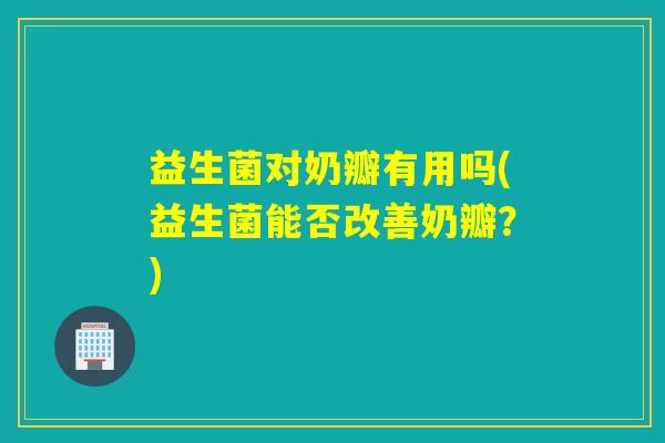 益生菌对奶瓣有用吗(益生菌能否改善奶瓣?) 益生菌对奶瓣有用吗(益生菌能否改善奶瓣?)