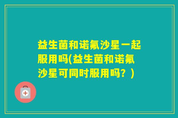 益生菌和诺氟沙星一起服用吗(益生菌和诺氟沙星可同时服用吗？)