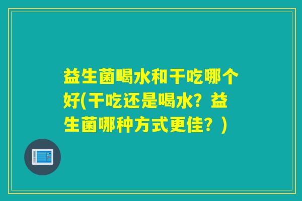 益生菌喝水和干吃哪个好(干吃还是喝水?益生菌哪种方式更佳?) 益生菌喝水和干吃哪个好(干吃还是喝水?益生菌哪种方式更佳?)
