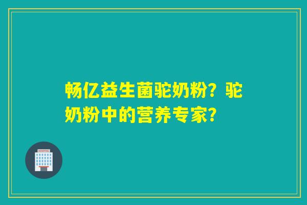 畅亿益生菌驼奶粉?驼奶粉中的营养专家? 畅亿益生菌驼奶粉?驼奶粉中的营养专家?