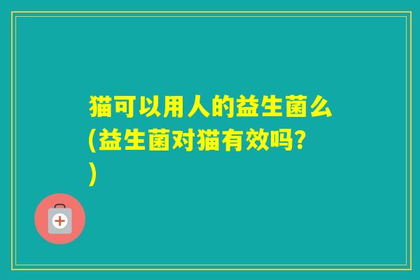 猫可以用人的益生菌么(益生菌对猫有效吗？)