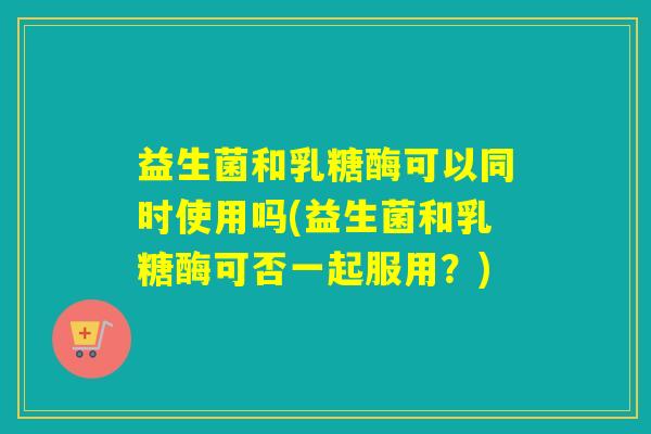 益生菌和乳糖酶可以同时使用吗(益生菌和乳糖酶可否一起服用?) 益生菌和乳糖酶可以同时使用吗(益生菌和乳糖酶可否一起服用?)
