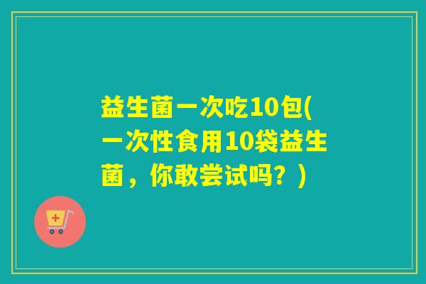 益生菌一次吃10包(一次性食用10袋益生菌，你敢尝试吗？)
