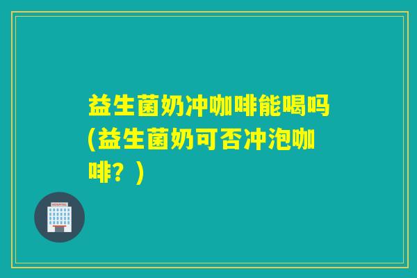 益生菌奶冲咖啡能喝吗(益生菌奶可否冲泡咖啡?) 益生菌奶冲咖啡能喝吗(益生菌奶可否冲泡咖啡?)