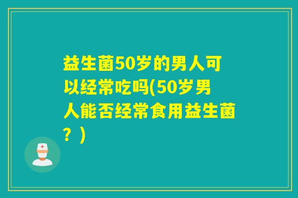 益生菌50岁的男人可以经常吃吗(50岁男人能否经常食用益生菌？)