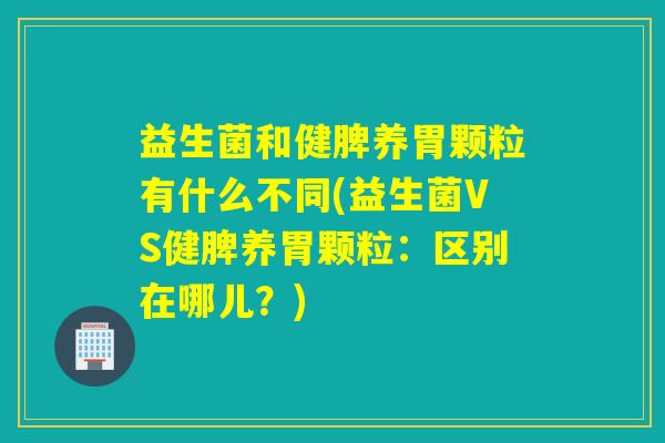 益生菌和健脾养胃颗粒有什么不同(益生菌VS健脾养胃颗粒：区别在哪儿？)