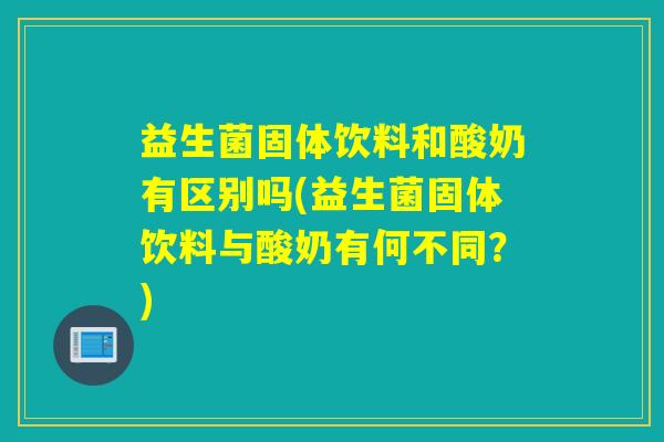 益生菌固体饮料和酸奶有区别吗(益生菌固体饮料与酸奶有何不同?) 益生菌固体饮料和酸奶有区别吗(益生菌固体饮料与酸奶有何不同?)