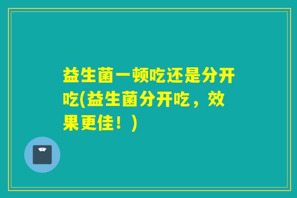 益生菌一顿吃还是分开吃(益生菌分开吃，效果更佳！)