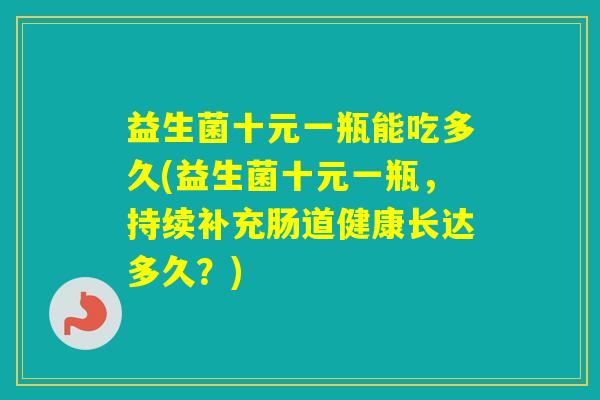 益生菌十元一瓶能吃多久(益生菌十元一瓶，持续补充肠道健康长达多久？)