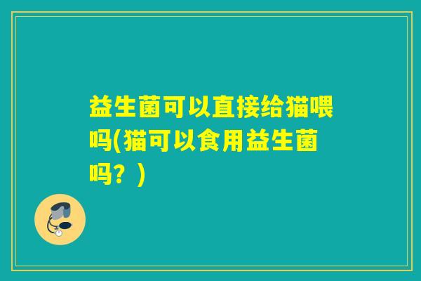 益生菌可以直接给猫喂吗(猫可以食用益生菌吗?) 益生菌可以直接给猫喂吗(猫可以食用益生菌吗?)
