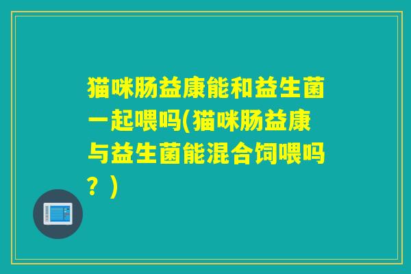 猫咪肠益康能和益生菌一起喂吗(猫咪肠益康与益生菌能混合饲喂吗？)