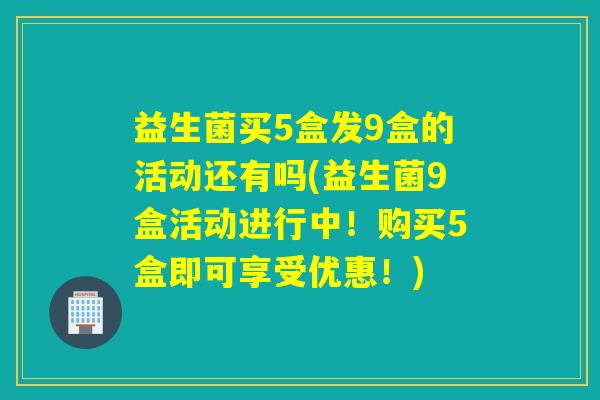 益生菌买5盒发9盒的活动还有吗(益生菌9盒活动进行中！购买5盒即可享受优惠！)