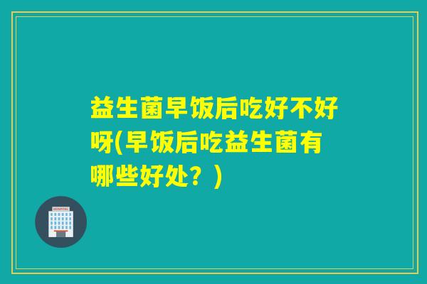 益生菌早饭后吃好不好呀(早饭后吃益生菌有哪些好处？)