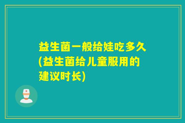 益生菌一般给娃吃多久(益生菌给儿童服用的建议时长)