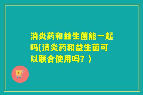 药和益生菌能一起吗(药和益生菌可以联合使用吗?) 药和益生菌能一起吗(药和益生菌可以联合使用吗?)