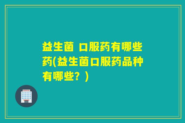 益生菌 口服药有哪些药(益生菌口服药品种有哪些？)
