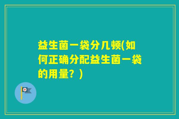益生菌一袋分几顿(如何正确分配益生菌一袋的用量?) 益生菌一袋分几顿(如何正确分配益生菌一袋的用量?)