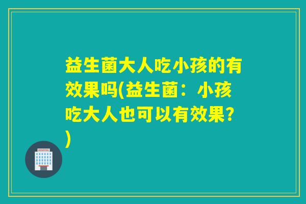 益生菌大人吃小孩的有效果吗(益生菌：小孩吃大人也可以有效果？)