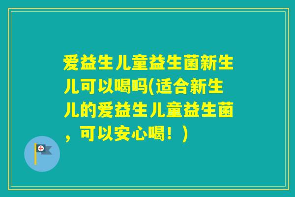 爱益生儿童益生菌新生儿可以喝吗(适合新生儿的爱益生儿童益生菌，可以安心喝！)
