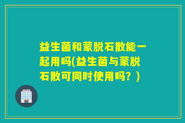 益生菌和蒙脱石散能一起用吗(益生菌与蒙脱石散可同时使用吗？)