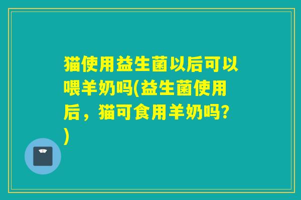 猫使用益生菌以后可以喂羊奶吗(益生菌使用后,猫可食用羊奶吗?) 猫使用益生菌以后可以喂羊奶吗(益生菌使用后,猫可食用羊奶吗?)
