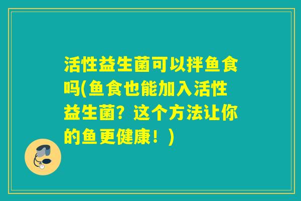 活性益生菌可以拌鱼食吗(鱼食也能加入活性益生菌?这个方法让你的鱼更健康!) 活性益生菌可以拌鱼食吗(鱼食也能加入活性益生菌?这个方法让你的鱼更健康!)