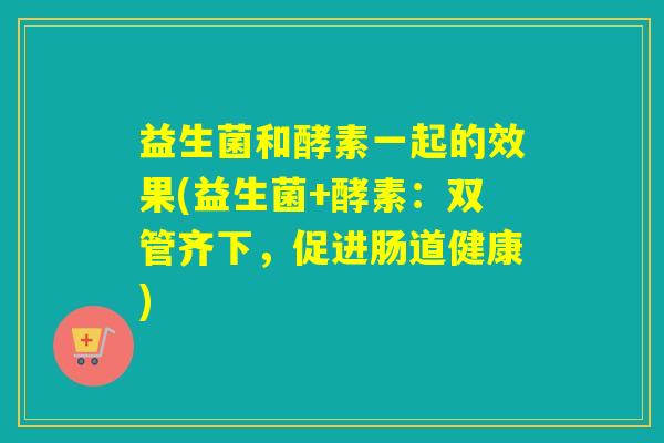 益生菌和酵素一起的效果(益生菌+酵素:双管齐下,促进肠道健康) 益生菌和酵素一起的效果(益生菌+酵素:双管齐下,促进肠道健康)