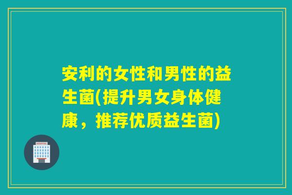 安利的女性和男性的益生菌(提升男女身体健康，推荐优质益生菌)