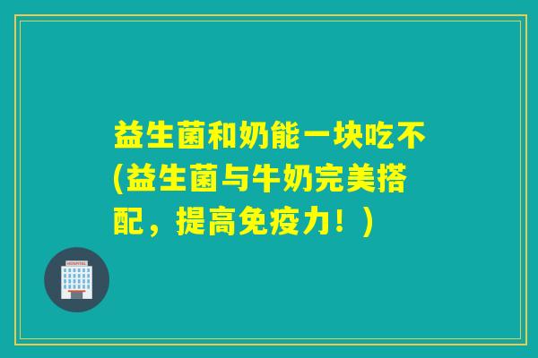 益生菌和奶能一块吃不(益生菌与牛奶完美搭配，提高力！)