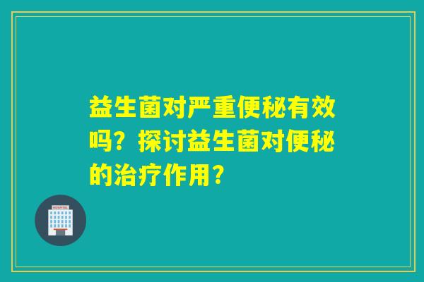 益生菌对严重有效吗？探讨益生菌对的作用？