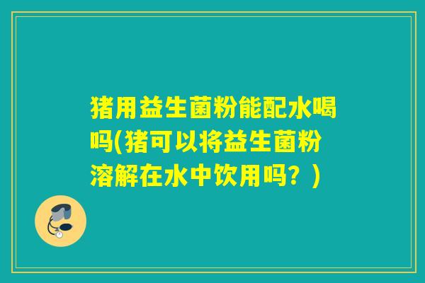 猪用益生菌粉能配水喝吗(猪可以将益生菌粉溶解在水中饮用吗？)