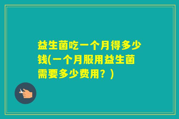 益生菌吃一个月得多少钱(一个月服用益生菌需要多少费用？)