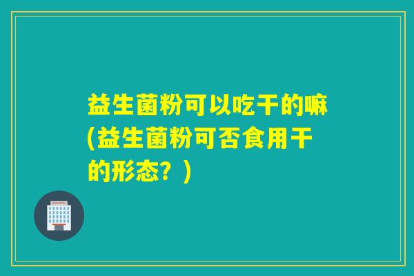益生菌粉可以吃干的嘛(益生菌粉可否食用干的形态？)