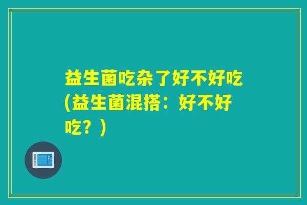 益生菌吃杂了好不好吃(益生菌混搭：好不好吃？)