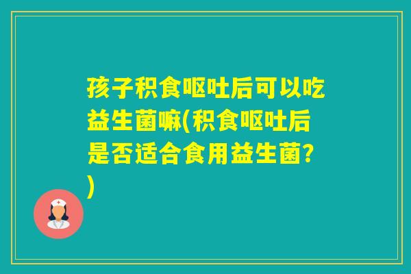 孩子积食后可以吃益生菌嘛(积食后是否适合食用益生菌?) 孩子积食后可以吃益生菌嘛(积食后是否适合食用益生菌?)