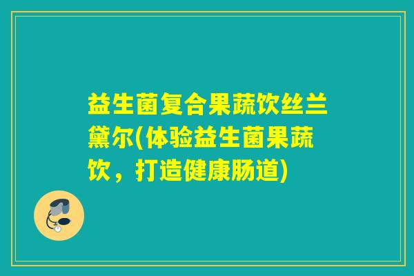 益生菌复合果蔬饮丝兰黛尔(体验益生菌果蔬饮，打造健康肠道)