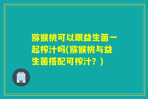 猕猴桃可以跟益生菌一起榨汁吗(猕猴桃与益生菌搭配可榨汁？)