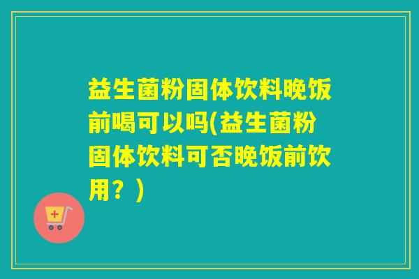 益生菌粉固体饮料晚饭前喝可以吗(益生菌粉固体饮料可否晚饭前饮用？)